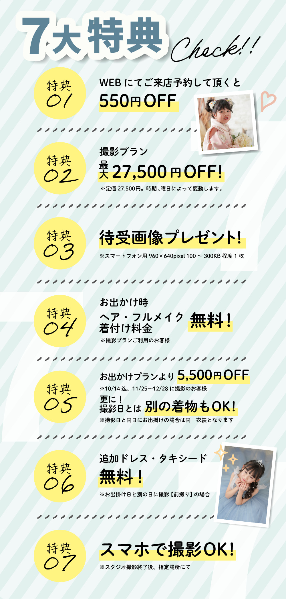 7大特典①WEBにてご来店予約していただくと550円オフ、②撮影プラン最大27,500円オフ！③待受画像プレゼント、④お出かけ時ヘア・フルメイク着付け料金無料！、⑤お出かけプランより5,500円オフ、そして撮影日とは別の着物もOK、⑥追加ドレス・タキシード無料！、⑦スマホで撮影OK！